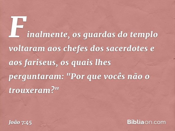 Finalmente, os guardas do templo voltaram aos chefes dos sacerdotes e aos fariseus, os quais lhes perguntaram: "Por que vocês não o trouxeram?" -- João 7:45