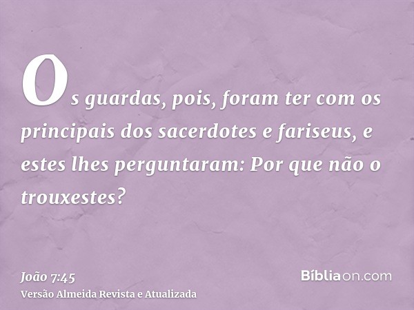 Os guardas, pois, foram ter com os principais dos sacerdotes e fariseus, e estes lhes perguntaram: Por que não o trouxestes?