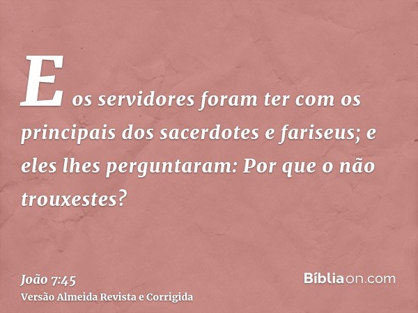 E os servidores foram ter com os principais dos sacerdotes e fariseus; e eles lhes perguntaram: Por que o não trouxestes?