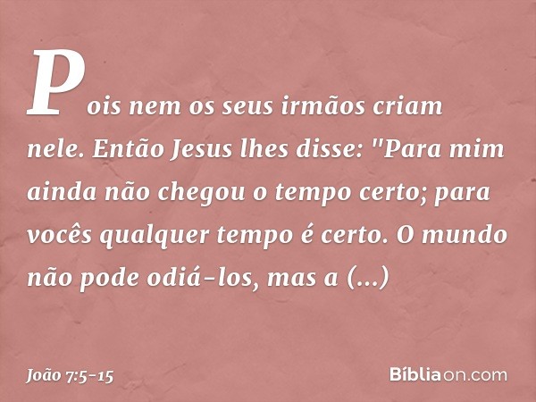 Pois nem os seus irmãos criam nele. Então Jesus lhes disse: "Para mim ainda não chegou o tempo certo; para vocês qualquer tempo é certo. O mundo não pode odiá-l