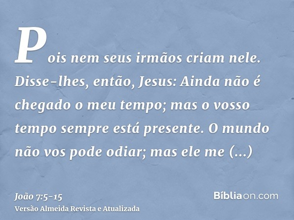 Pois nem seus irmãos criam nele.Disse-lhes, então, Jesus: Ainda não é chegado o meu tempo; mas o vosso tempo sempre está presente.O mundo não vos pode odiar; ma