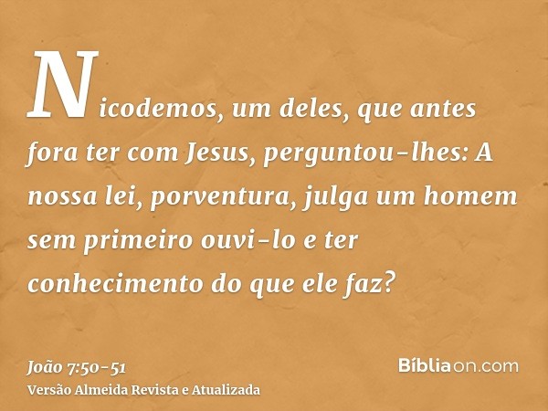 Nicodemos, um deles, que antes fora ter com Jesus, perguntou-lhes:A nossa lei, porventura, julga um homem sem primeiro ouvi-lo e ter conhecimento do que ele faz