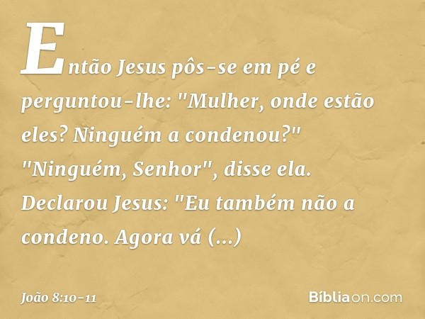 Então Jesus pôs-se em pé e perguntou-lhe: "Mulher, onde estão eles? Ninguém a condenou?" "Ninguém, Senhor", disse ela.
Declarou Jesus: "Eu também não a condeno.