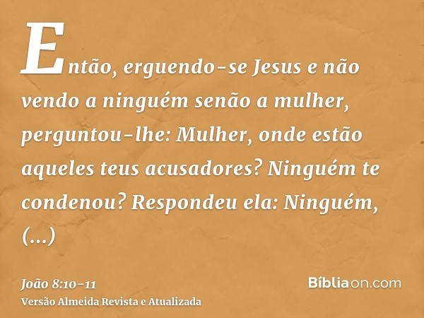 Então, erguendo-se Jesus e não vendo a ninguém senão a mulher, perguntou-lhe: Mulher, onde estão aqueles teus acusadores? Ninguém te condenou?Respondeu ela: Nin