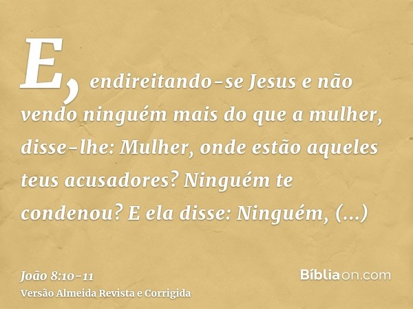 E, endireitando-se Jesus e não vendo ninguém mais do que a mulher, disse-lhe: Mulher, onde estão aqueles teus acusadores? Ninguém te condenou?E ela disse: Ningu