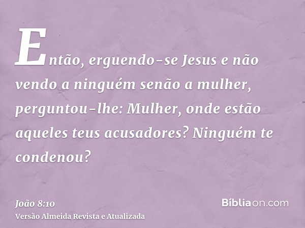 Então, erguendo-se Jesus e não vendo a ninguém senão a mulher, perguntou-lhe: Mulher, onde estão aqueles teus acusadores? Ninguém te condenou?