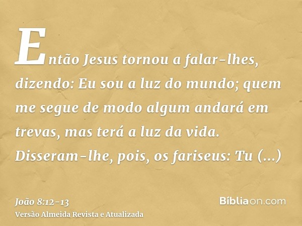 Então Jesus tornou a falar-lhes, dizendo: Eu sou a luz do mundo; quem me segue de modo algum andará em trevas, mas terá a luz da vida.Disseram-lhe, pois, os far