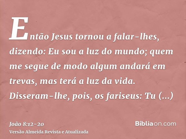 Então Jesus tornou a falar-lhes, dizendo: Eu sou a luz do mundo; quem me segue de modo algum andará em trevas, mas terá a luz da vida.Disseram-lhe, pois, os far