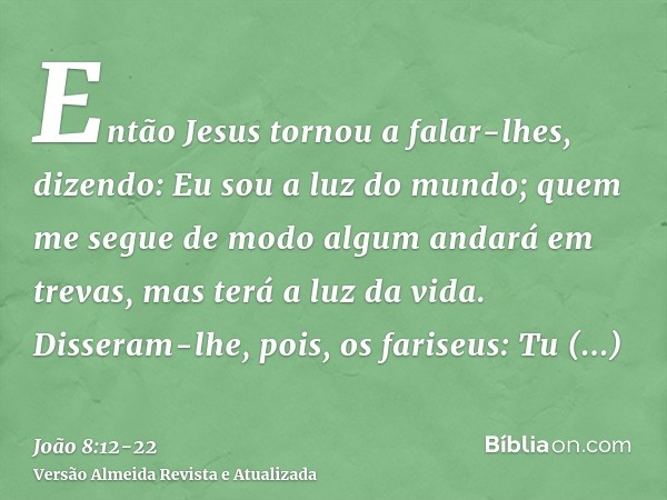 Então Jesus tornou a falar-lhes, dizendo: Eu sou a luz do mundo; quem me segue de modo algum andará em trevas, mas terá a luz da vida.Disseram-lhe, pois, os far