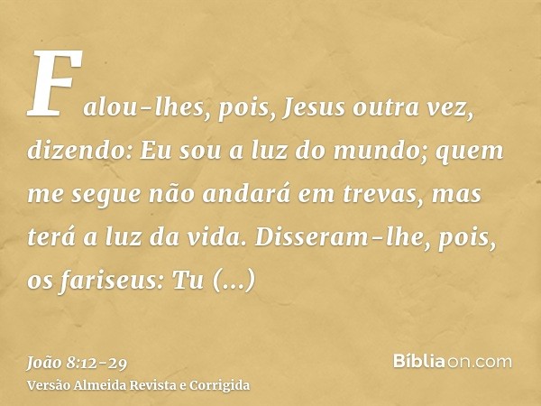 Falou-lhes, pois, Jesus outra vez, dizendo: Eu sou a luz do mundo; quem me segue não andará em trevas, mas terá a luz da vida.Disseram-lhe, pois, os fariseus: T