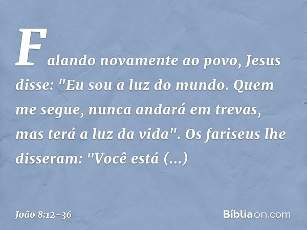 Falando novamente ao povo, Jesus disse: "Eu sou a luz do mundo. Quem me segue, nunca andará em trevas, mas terá a luz da vida". Os fariseus lhe disseram: "Você 