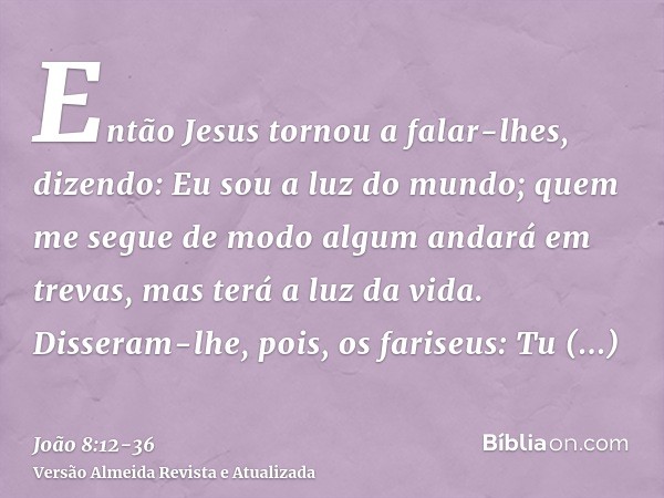 Então Jesus tornou a falar-lhes, dizendo: Eu sou a luz do mundo; quem me segue de modo algum andará em trevas, mas terá a luz da vida.Disseram-lhe, pois, os far