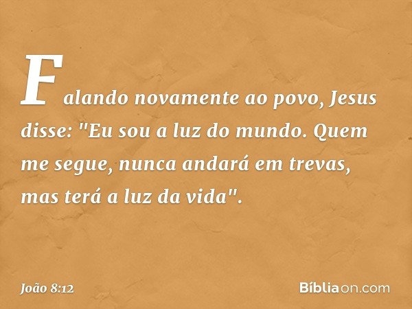 Falando novamente ao povo, Jesus disse: "Eu sou a luz do mundo. Quem me segue, nunca andará em trevas, mas terá a luz da vida". -- João 8:12