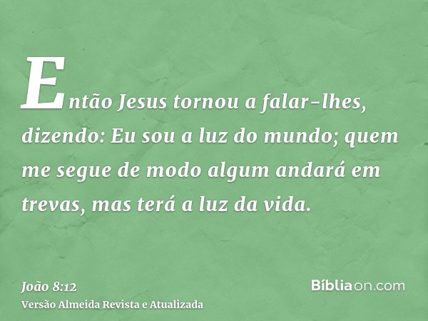 Então Jesus tornou a falar-lhes, dizendo: Eu sou a luz do mundo; quem me segue de modo algum andará em trevas, mas terá a luz da vida.