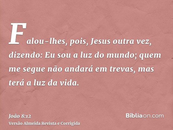 Falou-lhes, pois, Jesus outra vez, dizendo: Eu sou a luz do mundo; quem me segue não andará em trevas, mas terá a luz da vida.