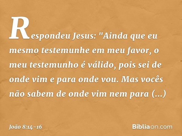 Respondeu Jesus: "Ainda que eu mesmo testemunhe em meu favor, o meu testemunho é válido, pois sei de onde vim e para onde vou. Mas vocês não sabem de onde vim n