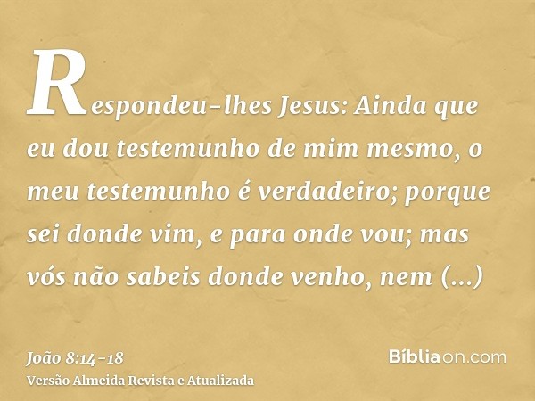 Respondeu-lhes Jesus: Ainda que eu dou testemunho de mim mesmo, o meu testemunho é verdadeiro; porque sei donde vim, e para onde vou; mas vós não sabeis donde v