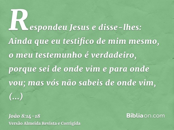 Respondeu Jesus e disse-lhes: Ainda que eu testifico de mim mesmo, o meu testemunho é verdadeiro, porque sei de onde vim e para onde vou; mas vós não sabeis de 