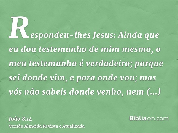 Respondeu-lhes Jesus: Ainda que eu dou testemunho de mim mesmo, o meu testemunho é verdadeiro; porque sei donde vim, e para onde vou; mas vós não sabeis donde v