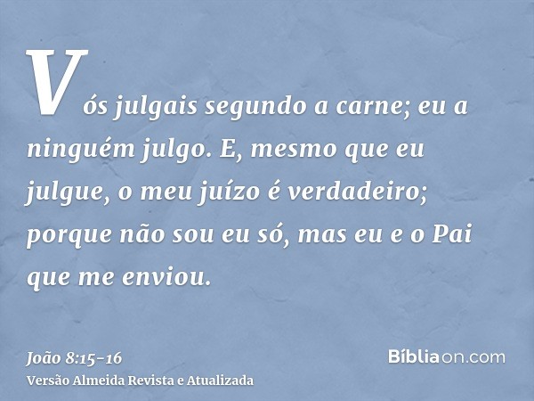 Vós julgais segundo a carne; eu a ninguém julgo.E, mesmo que eu julgue, o meu juízo é verdadeiro; porque não sou eu só, mas eu e o Pai que me enviou.