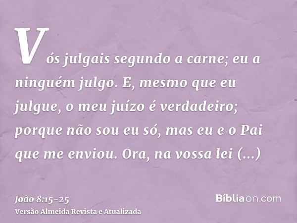 Vós julgais segundo a carne; eu a ninguém julgo.E, mesmo que eu julgue, o meu juízo é verdadeiro; porque não sou eu só, mas eu e o Pai que me enviou.Ora, na vos