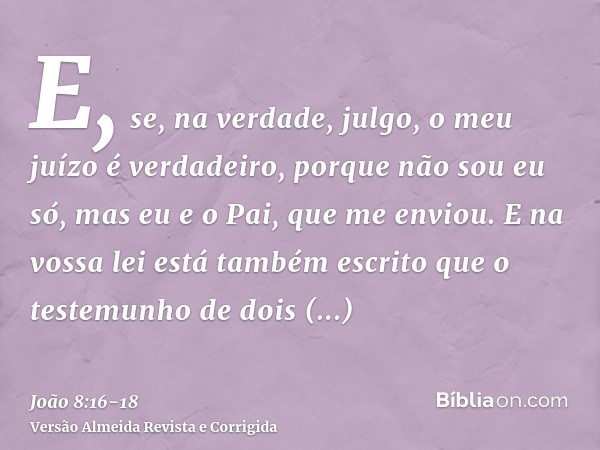 E, se, na verdade, julgo, o meu juízo é verdadeiro, porque não sou eu só, mas eu e o Pai, que me enviou.E na vossa lei está também escrito que o testemunho de d