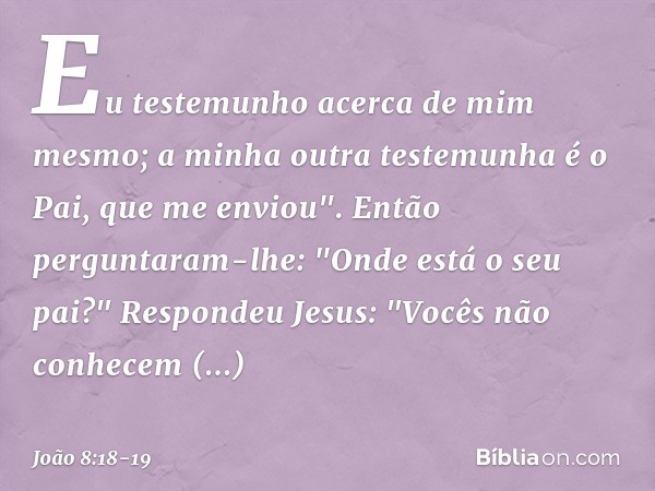 Eu testemunho acerca de mim mesmo; a minha outra testemunha é o Pai, que me enviou". Então perguntaram-lhe: "Onde está o seu pai?"
Respondeu Jesus: "Vocês não c