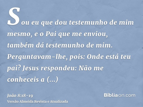 Sou eu que dou testemunho de mim mesmo, e o Pai que me enviou, também dá testemunho de mim.Perguntavam-lhe, pois: Onde está teu pai? Jesus respondeu: Não me con