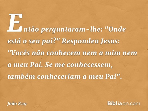 Então perguntaram-lhe: "Onde está o seu pai?"
Respondeu Jesus: "Vocês não conhecem nem a mim nem a meu Pai. Se me conhecessem, também conheceriam a meu Pai". --