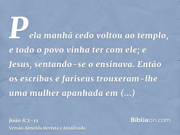 Pela manhã cedo voltou ao templo, e todo o povo vinha ter com ele; e Jesus, sentando-se o ensinava.Então os escribas e fariseus trouxeram-lhe uma mulher apanhad