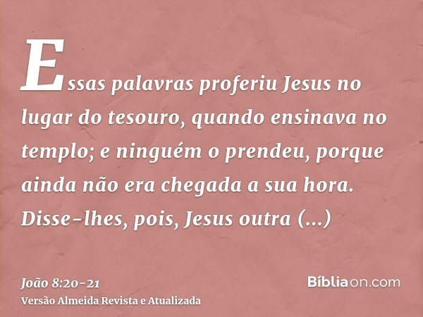 Essas palavras proferiu Jesus no lugar do tesouro, quando ensinava no templo; e ninguém o prendeu, porque ainda não era chegada a sua hora.Disse-lhes, pois, Jes