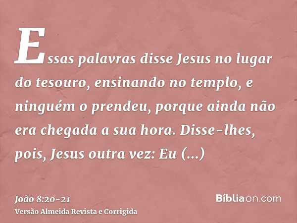 Essas palavras disse Jesus no lugar do tesouro, ensinando no templo, e ninguém o prendeu, porque ainda não era chegada a sua hora.Disse-lhes, pois, Jesus outra 