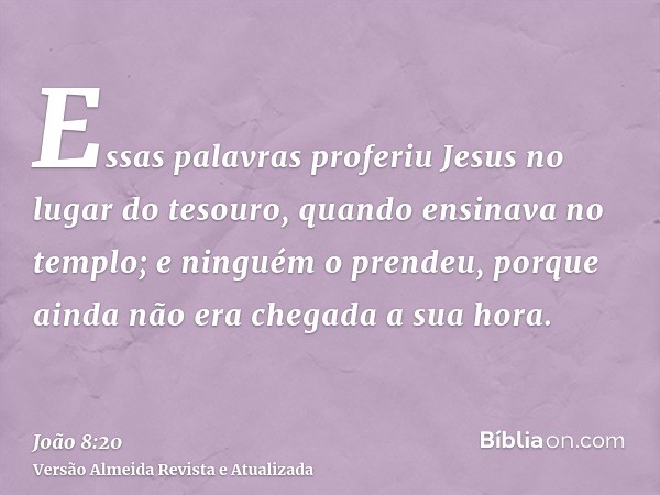 Essas palavras proferiu Jesus no lugar do tesouro, quando ensinava no templo; e ninguém o prendeu, porque ainda não era chegada a sua hora.