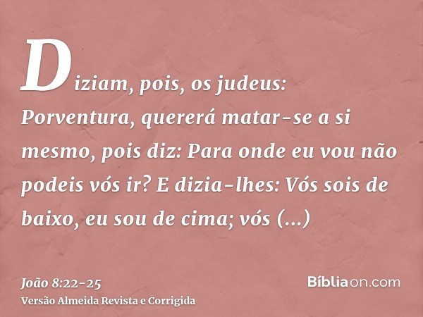 Diziam, pois, os judeus: Porventura, quererá matar-se a si mesmo, pois diz: Para onde eu vou não podeis vós ir?E dizia-lhes: Vós sois de baixo, eu sou de cima; 