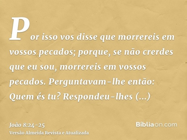 Por isso vos disse que morrereis em vossos pecados; porque, se não crerdes que eu sou, morrereis em vossos pecados.Perguntavam-lhe então: Quem és tu? Respondeu-