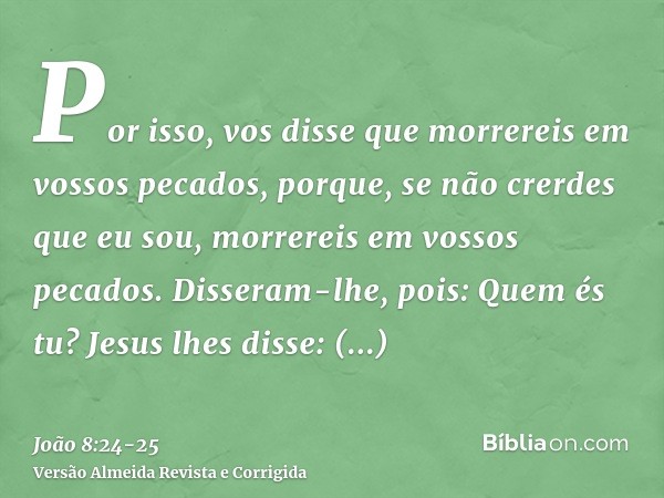 Por isso, vos disse que morrereis em vossos pecados, porque, se não crerdes que eu sou, morrereis em vossos pecados.Disseram-lhe, pois: Quem és tu? Jesus lhes d