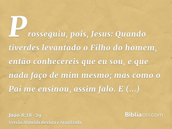 Prosseguiu, pois, Jesus: Quando tiverdes levantado o Filho do homem, então conhecereis que eu sou, e que nada faço de mim mesmo; mas como o Pai me ensinou, assi