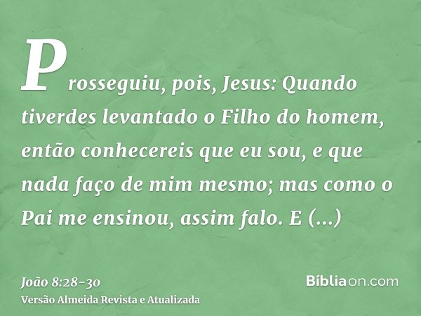 Prosseguiu, pois, Jesus: Quando tiverdes levantado o Filho do homem, então conhecereis que eu sou, e que nada faço de mim mesmo; mas como o Pai me ensinou, assi