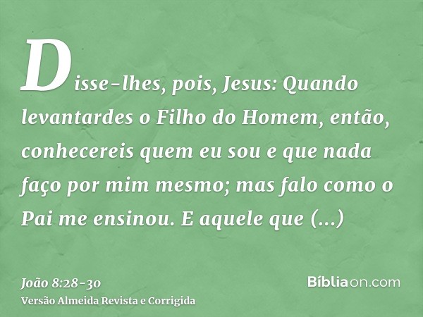 Disse-lhes, pois, Jesus: Quando levantardes o Filho do Homem, então, conhecereis quem eu sou e que nada faço por mim mesmo; mas falo como o Pai me ensinou.E aqu