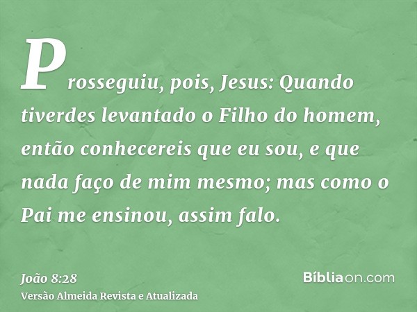 Prosseguiu, pois, Jesus: Quando tiverdes levantado o Filho do homem, então conhecereis que eu sou, e que nada faço de mim mesmo; mas como o Pai me ensinou, assi