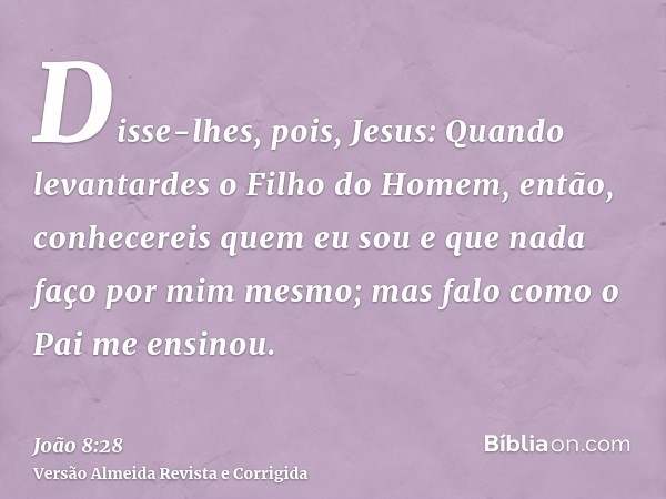 Disse-lhes, pois, Jesus: Quando levantardes o Filho do Homem, então, conhecereis quem eu sou e que nada faço por mim mesmo; mas falo como o Pai me ensinou.