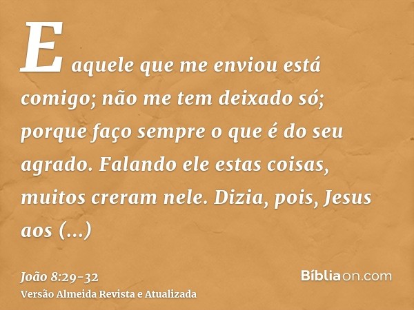 E aquele que me enviou está comigo; não me tem deixado só; porque faço sempre o que é do seu agrado.Falando ele estas coisas, muitos creram nele.Dizia, pois, Je