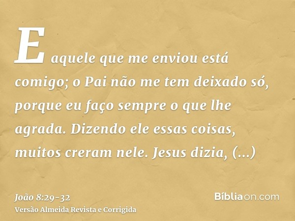 E aquele que me enviou está comigo; o Pai não me tem deixado só, porque eu faço sempre o que lhe agrada.Dizendo ele essas coisas, muitos creram nele.Jesus dizia