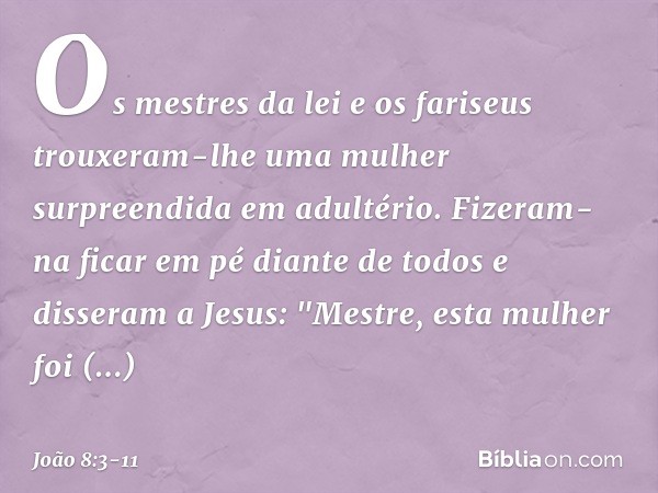 Os mestres da lei e os fariseus trouxeram-lhe uma mulher surpreendida em adultério. Fizeram-na ficar em pé diante de todos e disseram a Jesus: "Mestre, esta mul