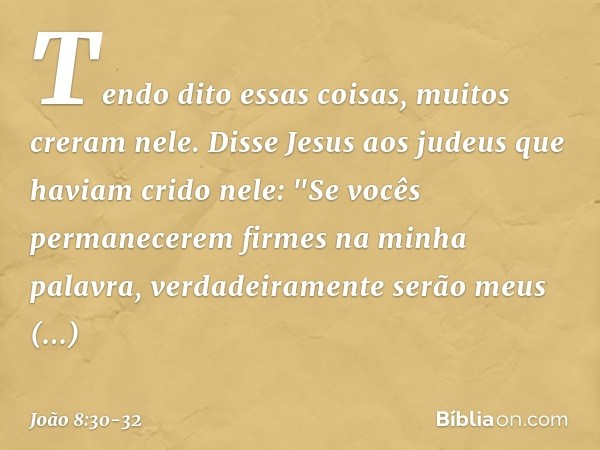 Tendo dito essas coisas, muitos creram nele. Disse Jesus aos judeus que haviam crido nele: "Se vocês permanecerem firmes na minha palavra, verdadeiramente serão