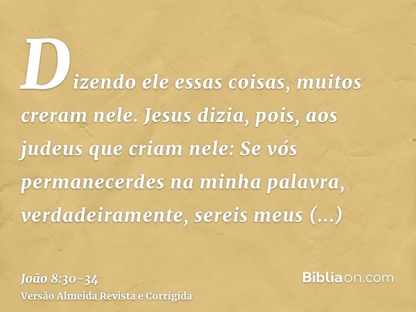 Dizendo ele essas coisas, muitos creram nele.Jesus dizia, pois, aos judeus que criam nele: Se vós permanecerdes na minha palavra, verdadeiramente, sereis meus d