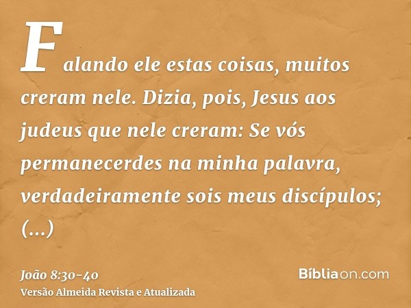 Falando ele estas coisas, muitos creram nele.Dizia, pois, Jesus aos judeus que nele creram: Se vós permanecerdes na minha palavra, verdadeiramente sois meus dis