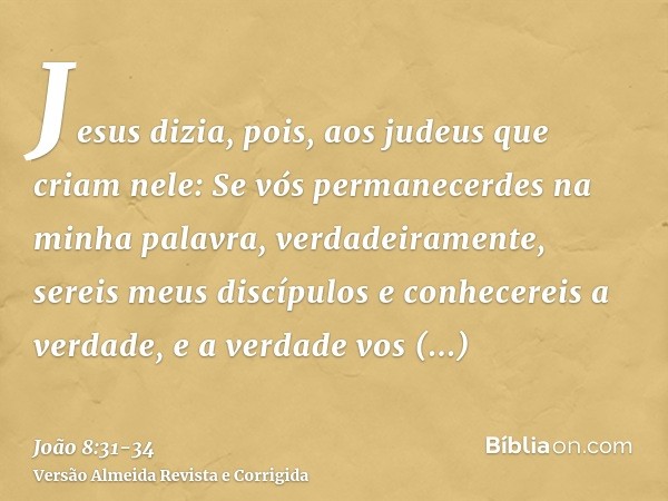 Jesus dizia, pois, aos judeus que criam nele: Se vós permanecerdes na minha palavra, verdadeiramente, sereis meus discípulose conhecereis a verdade, e a verdade