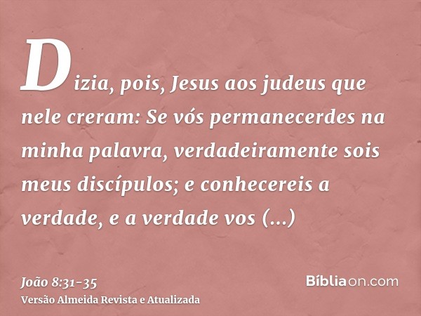 Dizia, pois, Jesus aos judeus que nele creram: Se vós permanecerdes na minha palavra, verdadeiramente sois meus discípulos;e conhecereis a verdade, e a verdade 