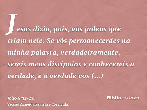 Jesus dizia, pois, aos judeus que criam nele: Se vós permanecerdes na minha palavra, verdadeiramente, sereis meus discípulose conhecereis a verdade, e a verdade